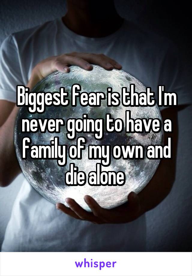 Biggest fear is that I'm never going to have a family of my own and die alone 