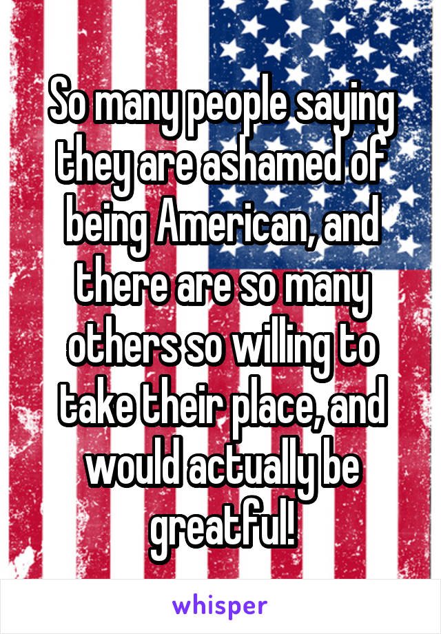 So many people saying they are ashamed of being American, and there are so many others so willing to take their place, and would actually be greatful!