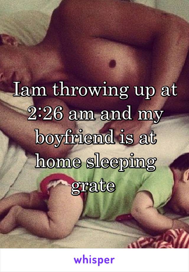 Iam throwing up at 2:26 am and my boyfriend is at home sleeping grate 