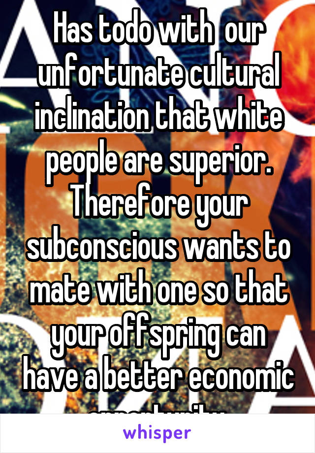 Has todo with  our unfortunate cultural inclination that white people are superior. Therefore your subconscious wants to mate with one so that your offspring can have a better economic opportunity 