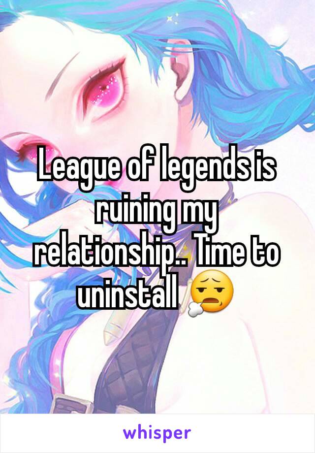 League of legends is ruining my relationship.. Time to uninstall 😧