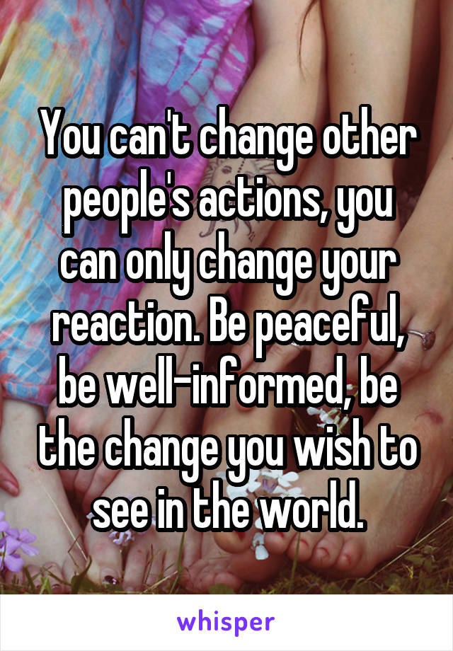 You can't change other people's actions, you can only change your reaction. Be peaceful, be well-informed, be the change you wish to see in the world.