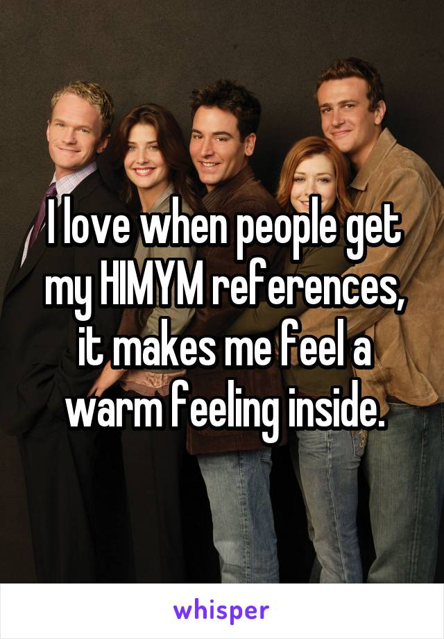 I love when people get my HIMYM references, it makes me feel a warm feeling inside.