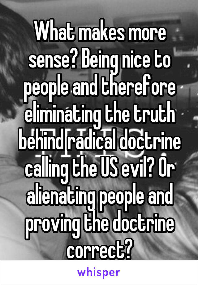 What makes more sense? Being nice to people and therefore eliminating the truth behind radical doctrine calling the US evil? Or alienating people and proving the doctrine correct?