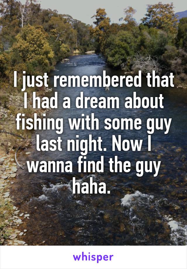 I just remembered that I had a dream about fishing with some guy last night. Now I wanna find the guy haha. 