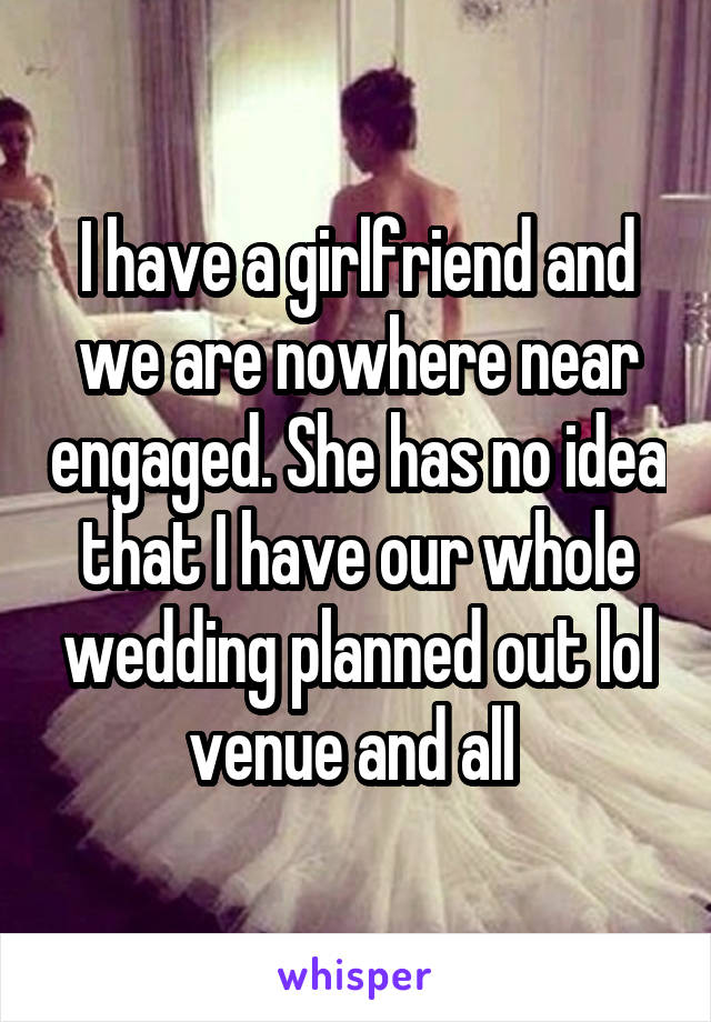 I have a girlfriend and we are nowhere near engaged. She has no idea that I have our whole wedding planned out lol venue and all 