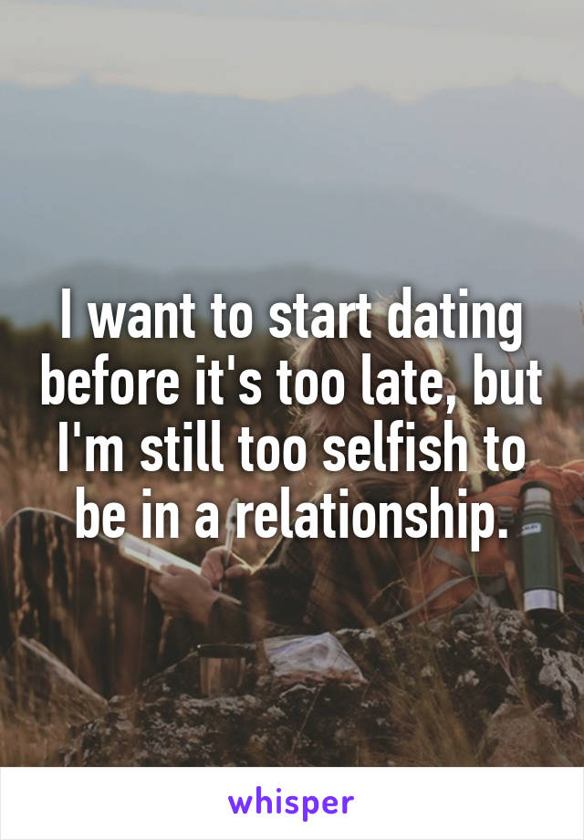 I want to start dating before it's too late, but I'm still too selfish to be in a relationship.