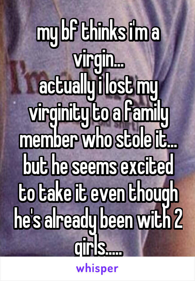 my bf thinks i'm a virgin...
actually i lost my virginity to a family member who stole it...
but he seems excited to take it even though he's already been with 2 girls.....