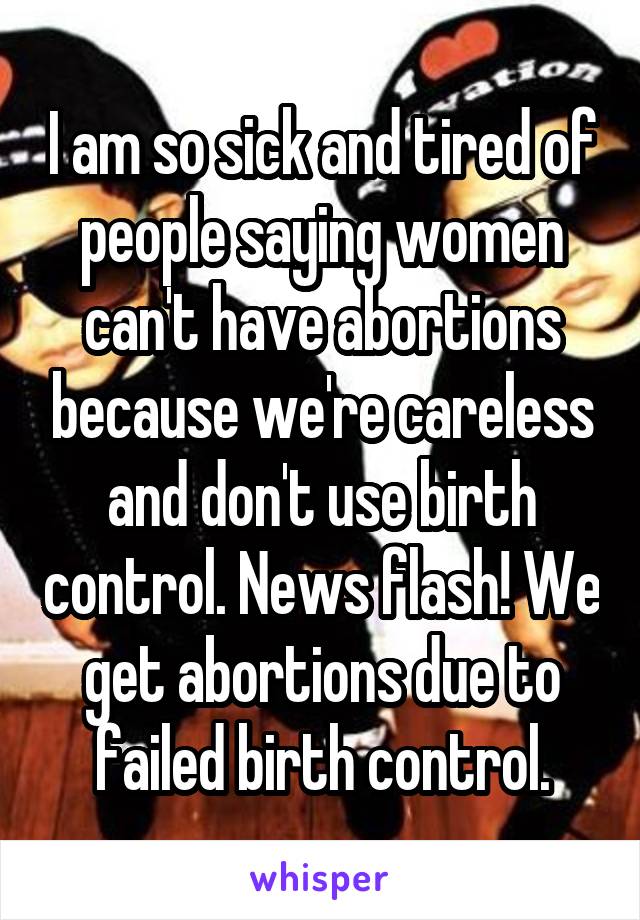 I am so sick and tired of people saying women can't have abortions because we're careless and don't use birth control. News flash! We get abortions due to failed birth control.