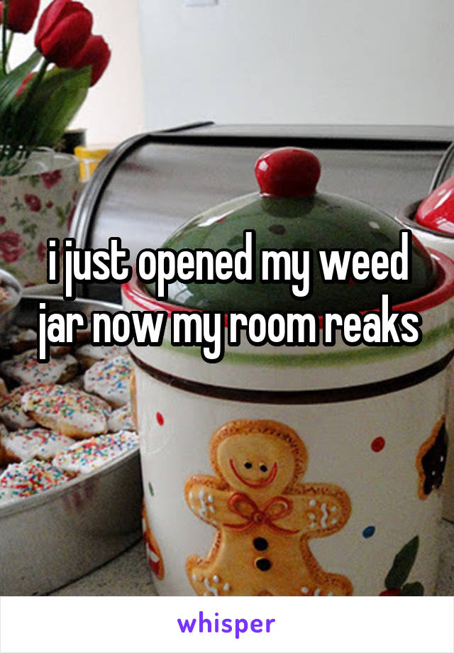 i just opened my weed jar now my room reaks
