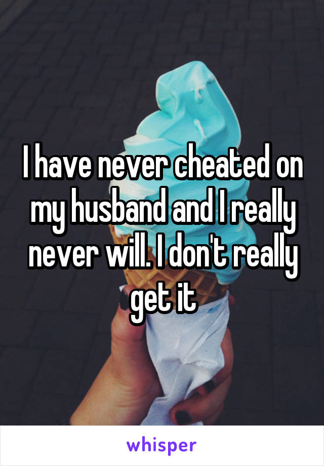 I have never cheated on my husband and I really never will. I don't really get it