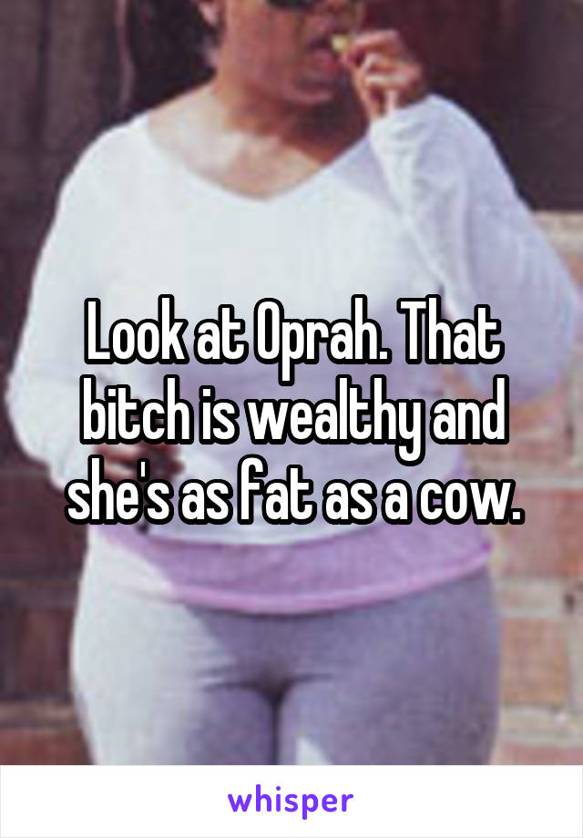 Look at Oprah. That bitch is wealthy and she's as fat as a cow.