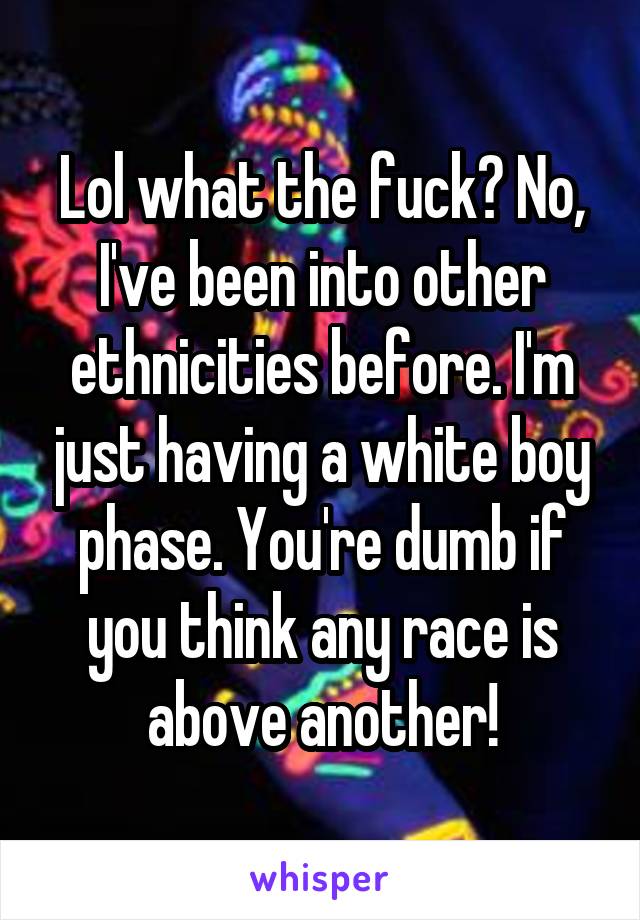 Lol what the fuck? No, I've been into other ethnicities before. I'm just having a white boy phase. You're dumb if you think any race is above another!