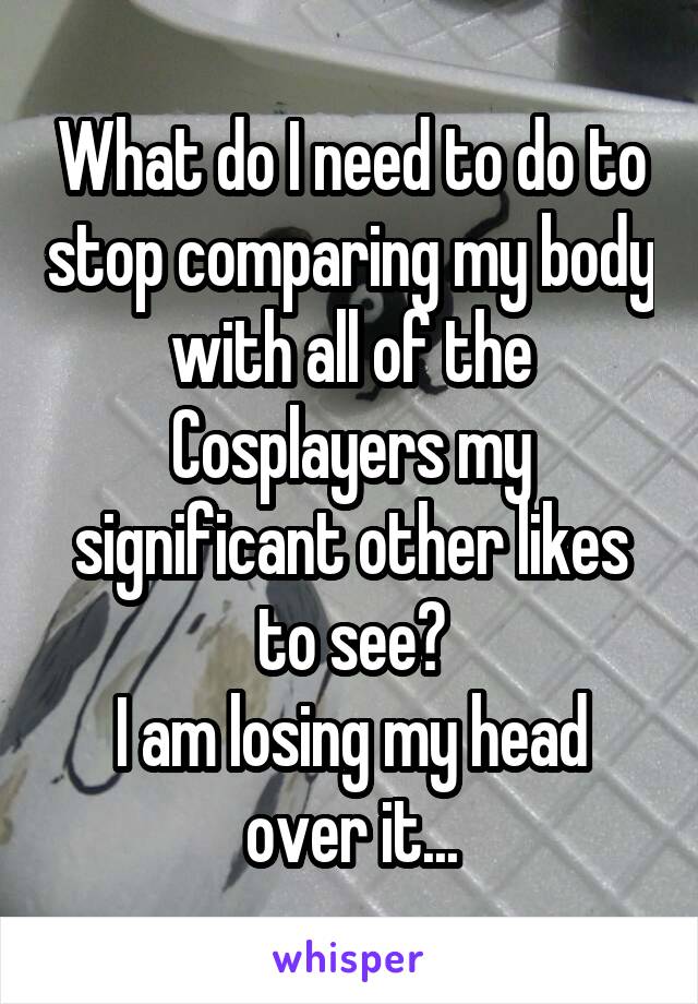 What do I need to do to stop comparing my body with all of the Cosplayers my significant other likes to see?
I am losing my head over it...