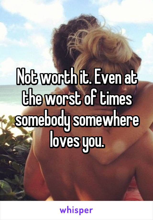 Not worth it. Even at the worst of times somebody somewhere loves you.