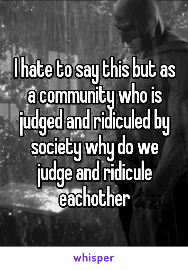 I hate to say this but as a community who is judged and ridiculed by society why do we judge and ridicule eachother