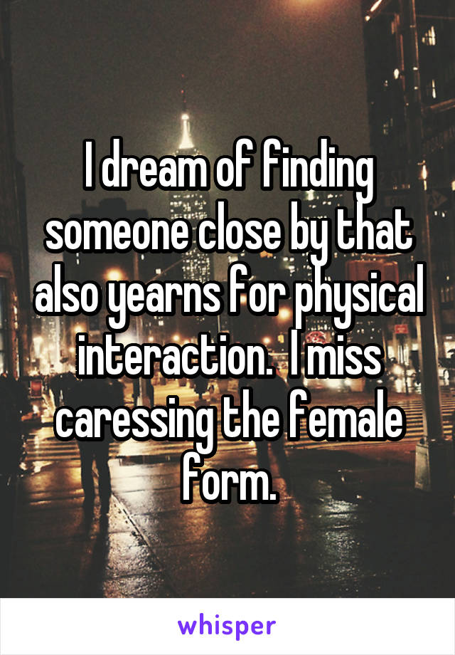 I dream of finding someone close by that also yearns for physical interaction.  I miss caressing the female form.