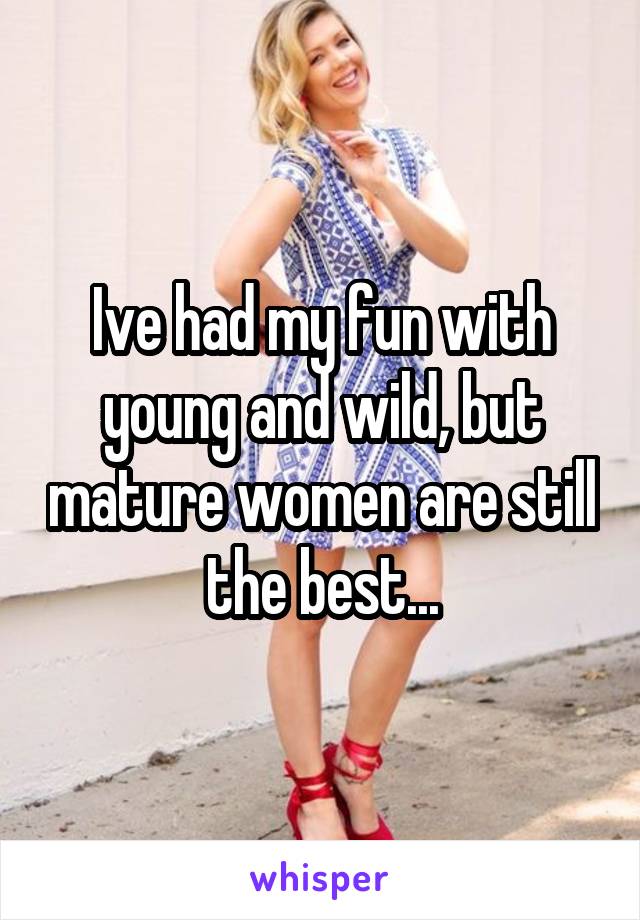 Ive had my fun with young and wild, but mature women are still the best...