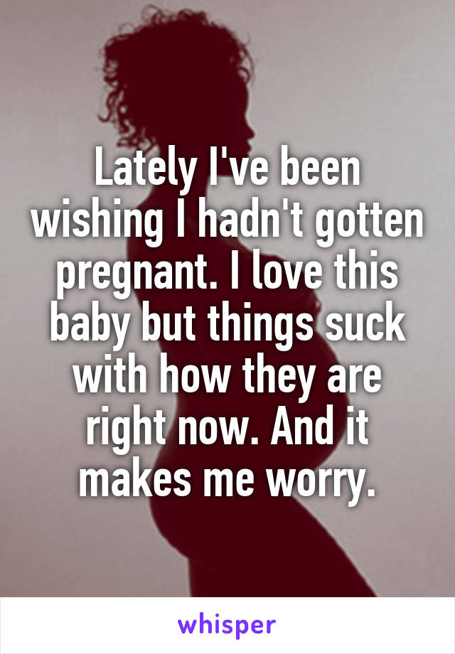 Lately I've been wishing I hadn't gotten pregnant. I love this baby but things suck with how they are right now. And it makes me worry.