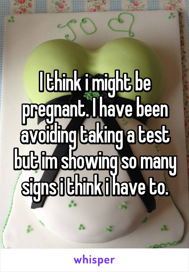 I think i might be pregnant. I have been avoiding taking a test but im showing so many signs i think i have to.