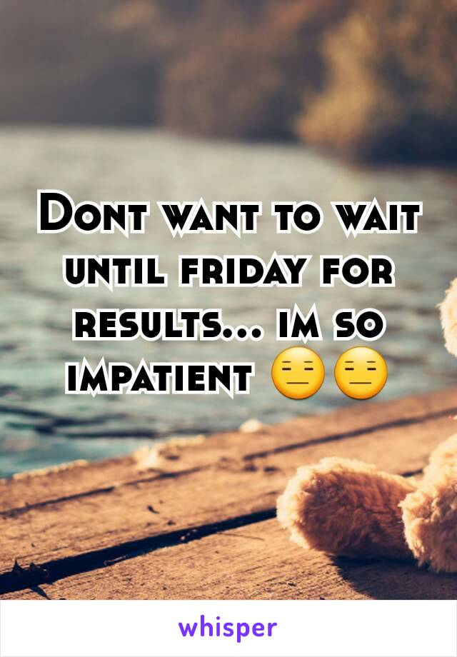 Dont want to wait until friday for results... im so impatient 😑😑