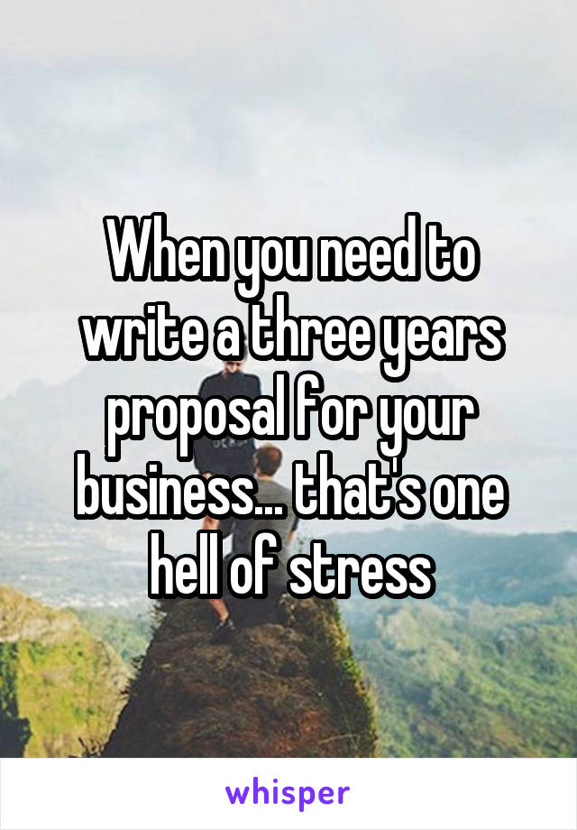 When you need to write a three years proposal for your business... that's one hell of stress