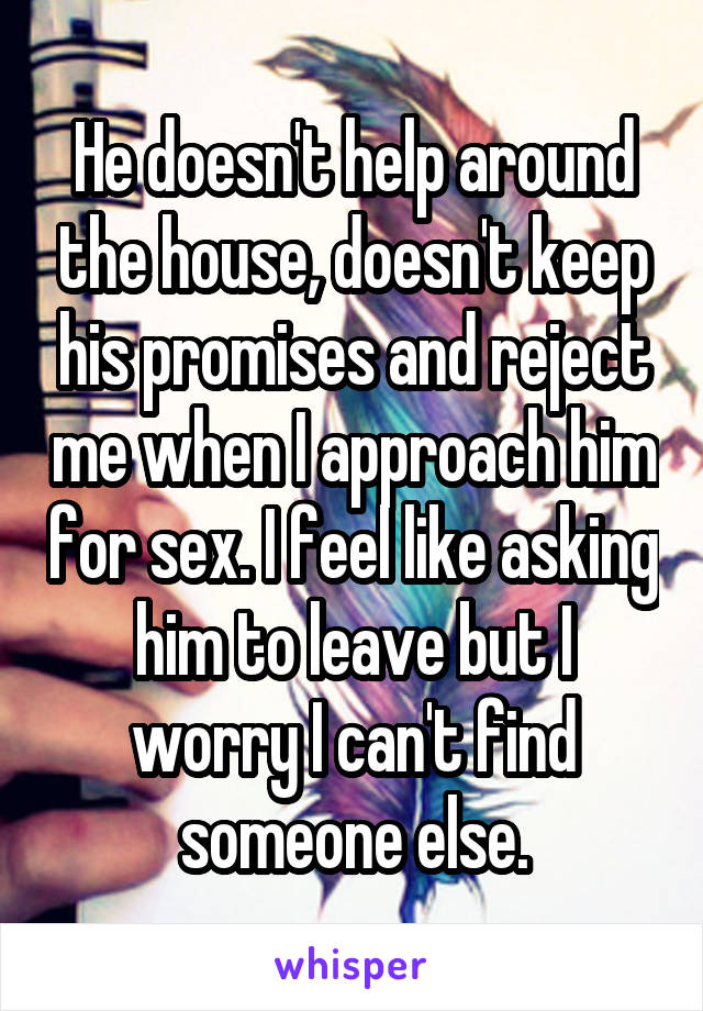 He doesn't help around the house, doesn't keep his promises and reject me when I approach him for sex. I feel like asking him to leave but I worry I can't find someone else.