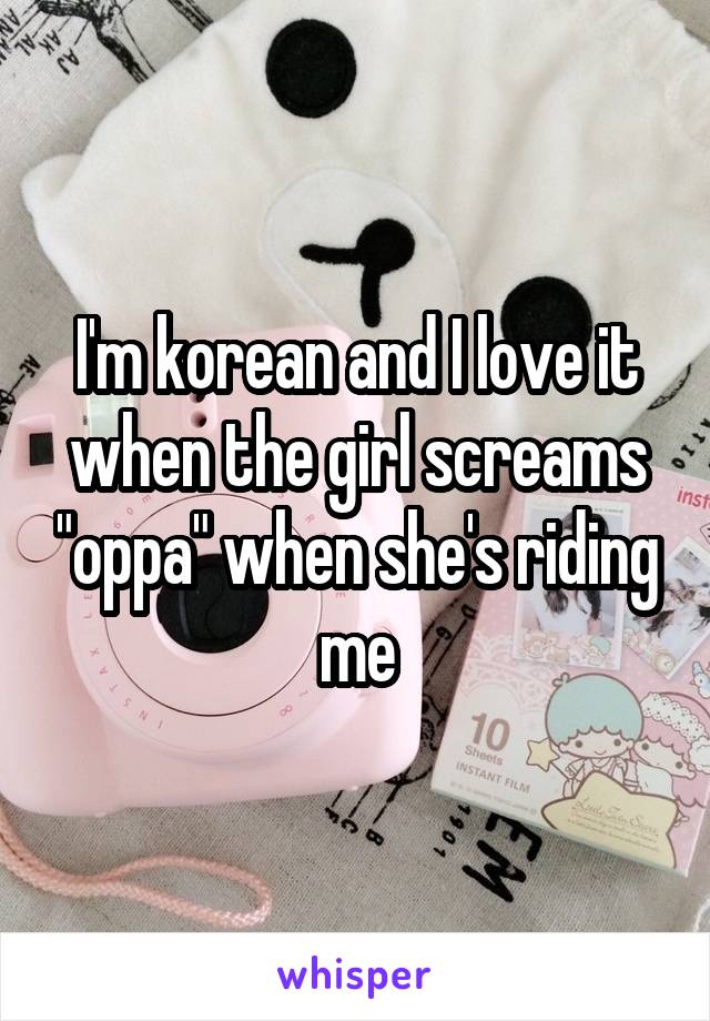 I'm korean and I love it when the girl screams "oppa" when she's riding me