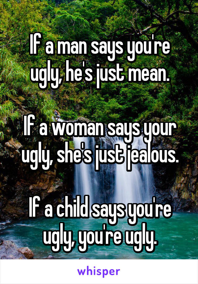 If a man says you're ugly, he's just mean.

If a woman says your ugly, she's just jealous.

If a child says you're ugly, you're ugly.