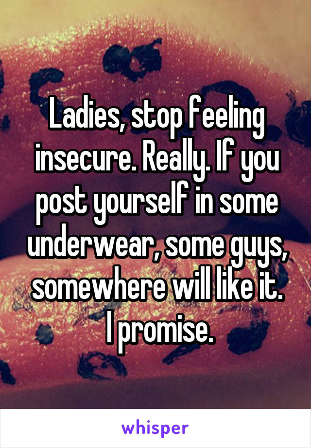 Ladies, stop feeling insecure. Really. If you post yourself in some underwear, some guys, somewhere will like it.
 I promise.