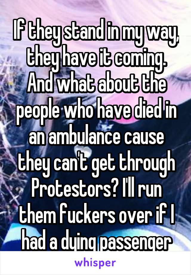 If they stand in my way, they have it coming. And what about the people who have died in an ambulance cause they can't get through Protestors? I'll run them fuckers over if I had a dying passenger