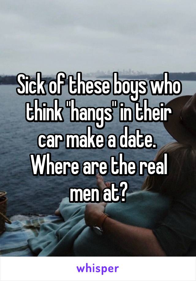 Sick of these boys who think "hangs" in their car make a date. 
Where are the real men at?