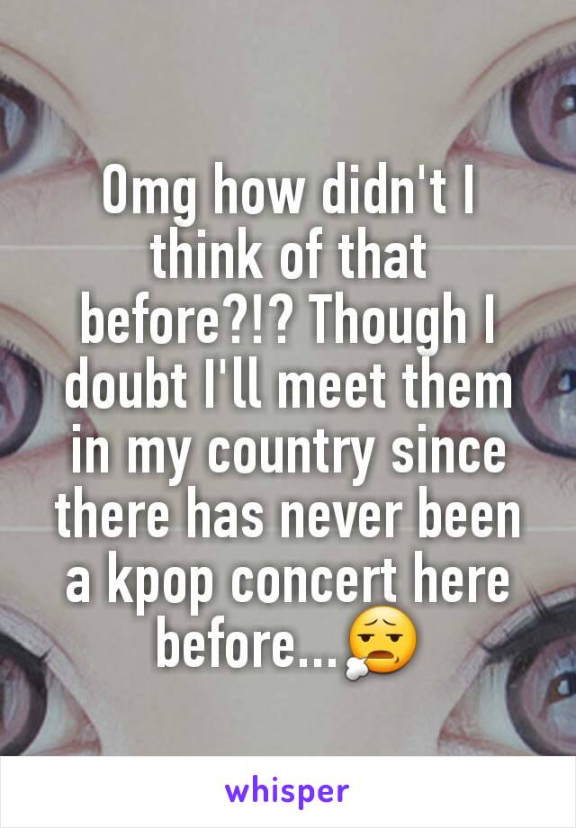 Omg how didn't I think of that before?!? Though I doubt I'll meet them in my country since there has never been a kpop concert here before...😧