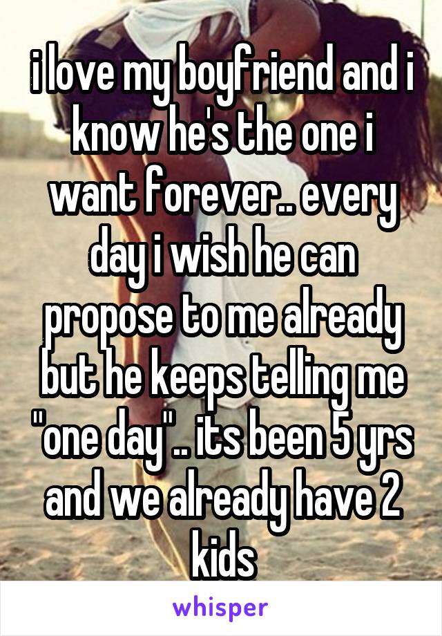 i love my boyfriend and i know he's the one i want forever.. every day i wish he can propose to me already but he keeps telling me "one day".. its been 5 yrs and we already have 2 kids