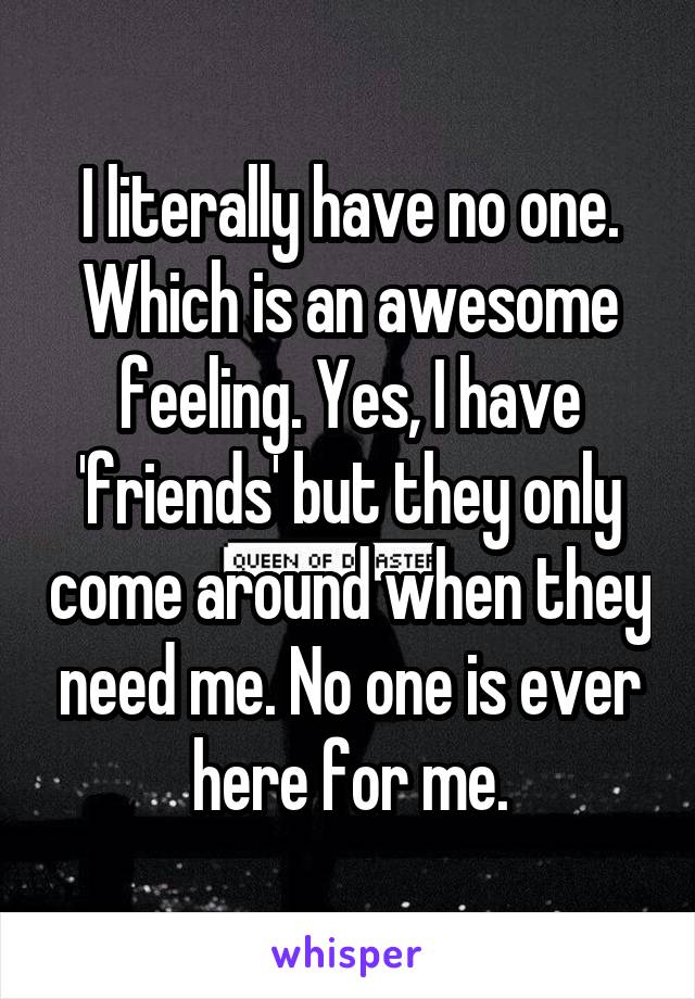 I literally have no one. Which is an awesome feeling. Yes, I have 'friends' but they only come around when they need me. No one is ever here for me.