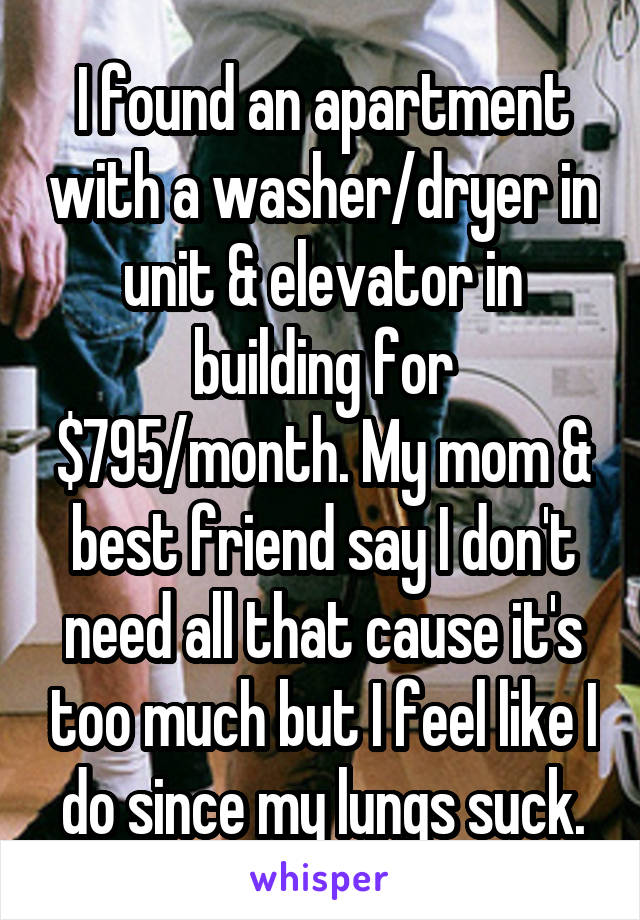 I found an apartment with a washer/dryer in unit & elevator in building for $795/month. My mom & best friend say I don't need all that cause it's too much but I feel like I do since my lungs suck.