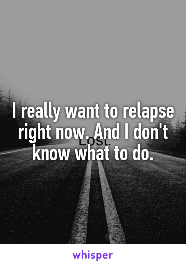 I really want to relapse right now. And I don't know what to do.