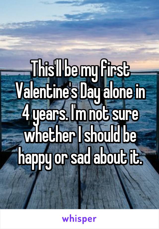 This'll be my first Valentine's Day alone in 4 years. I'm not sure whether I should be happy or sad about it.