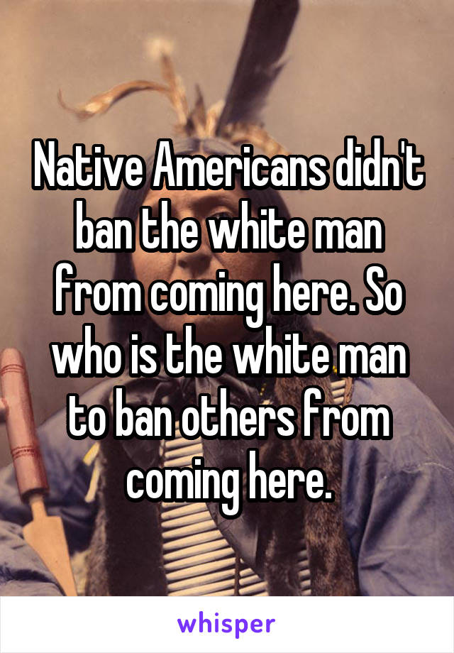 Native Americans didn't ban the white man from coming here. So who is the white man to ban others from coming here.