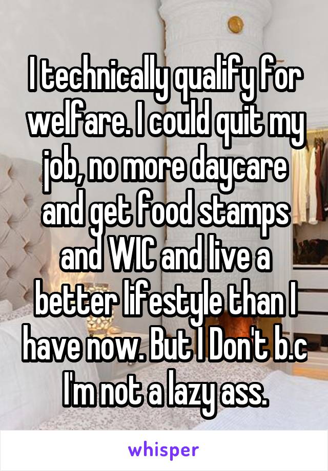 I technically qualify for welfare. I could quit my job, no more daycare and get food stamps and WIC and live a better lifestyle than I have now. But I Don't b.c I'm not a lazy ass.