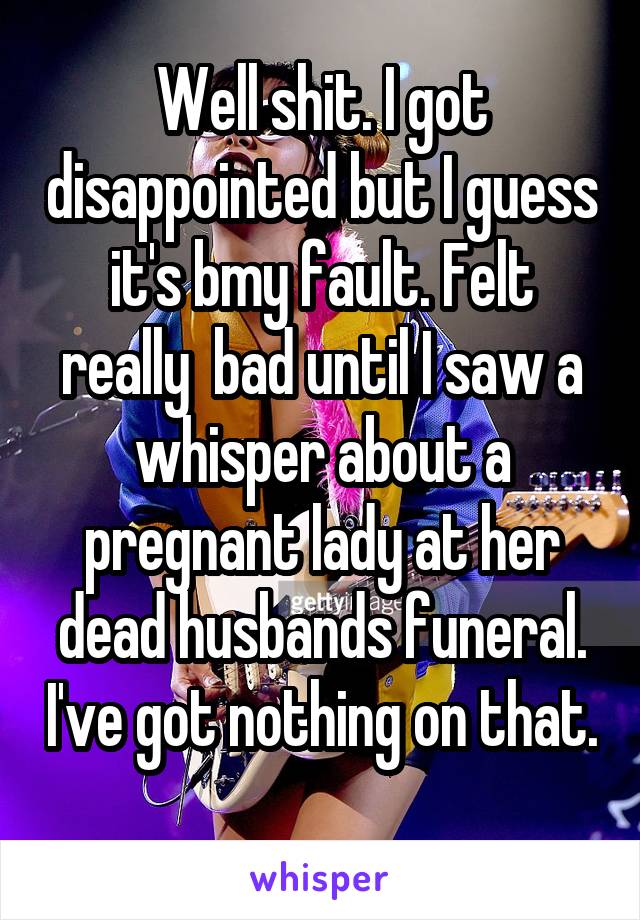 Well shit. I got disappointed but I guess it's bmy fault. Felt really  bad until I saw a whisper about a pregnant lady at her dead husbands funeral. I've got nothing on that. 