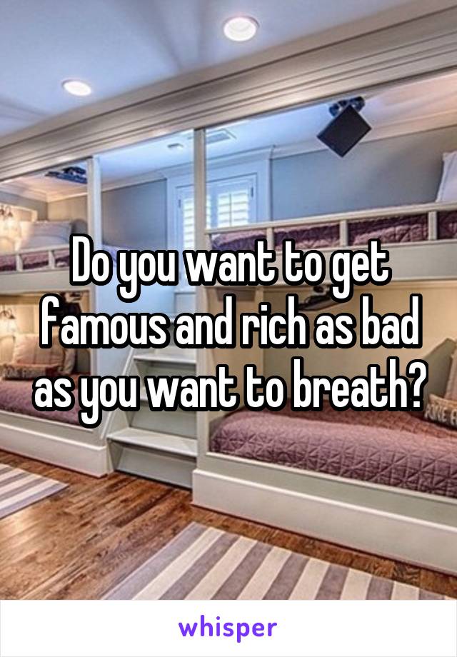 Do you want to get famous and rich as bad as you want to breath?