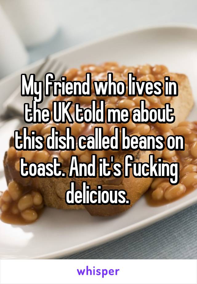 My friend who lives in the UK told me about this dish called beans on toast. And it's fucking delicious. 