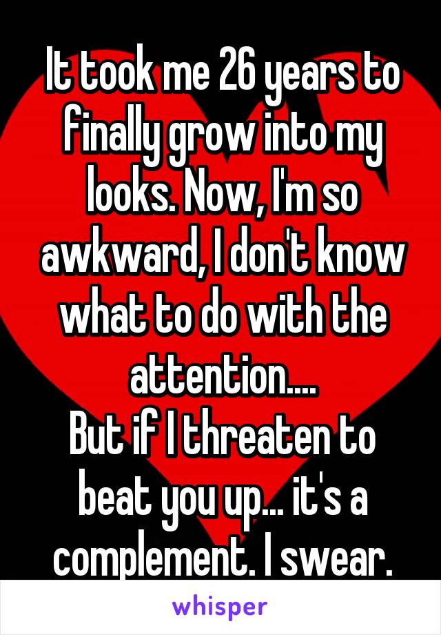 It took me 26 years to finally grow into my looks. Now, I'm so awkward, I don't know what to do with the attention....
But if I threaten to beat you up... it's a complement. I swear.