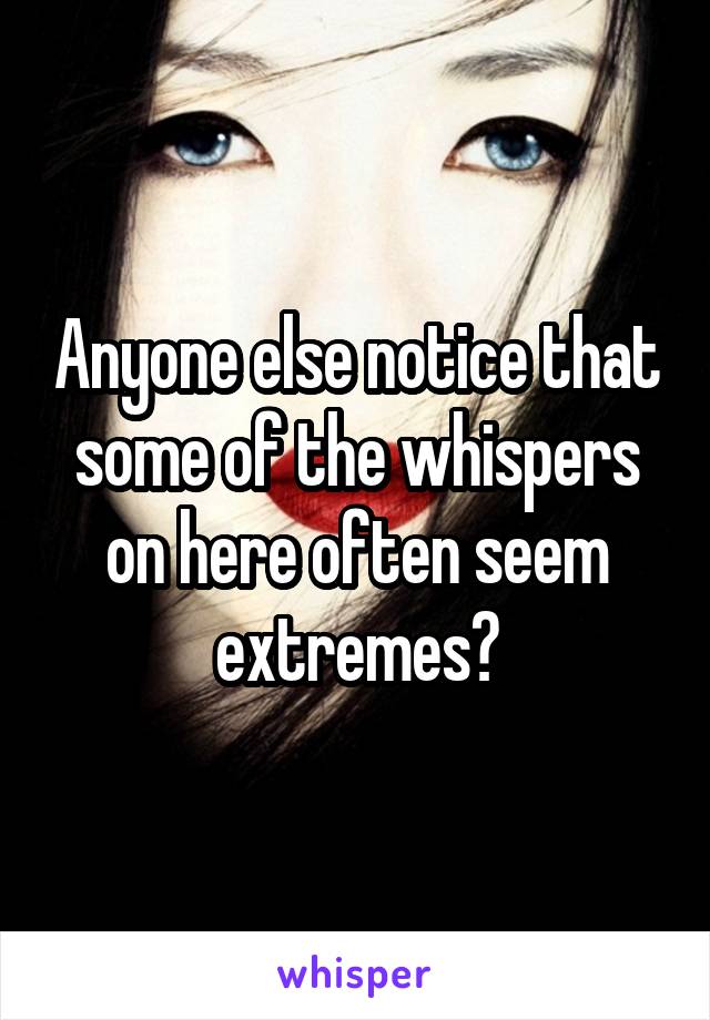 Anyone else notice that some of the whispers on here often seem extremes?