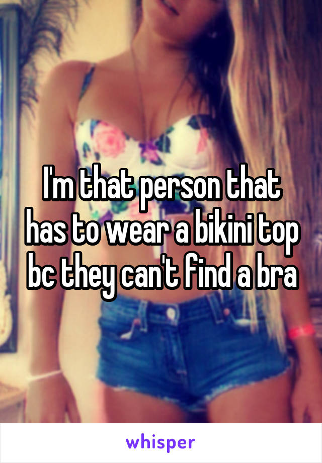 I'm that person that has to wear a bikini top bc they can't find a bra