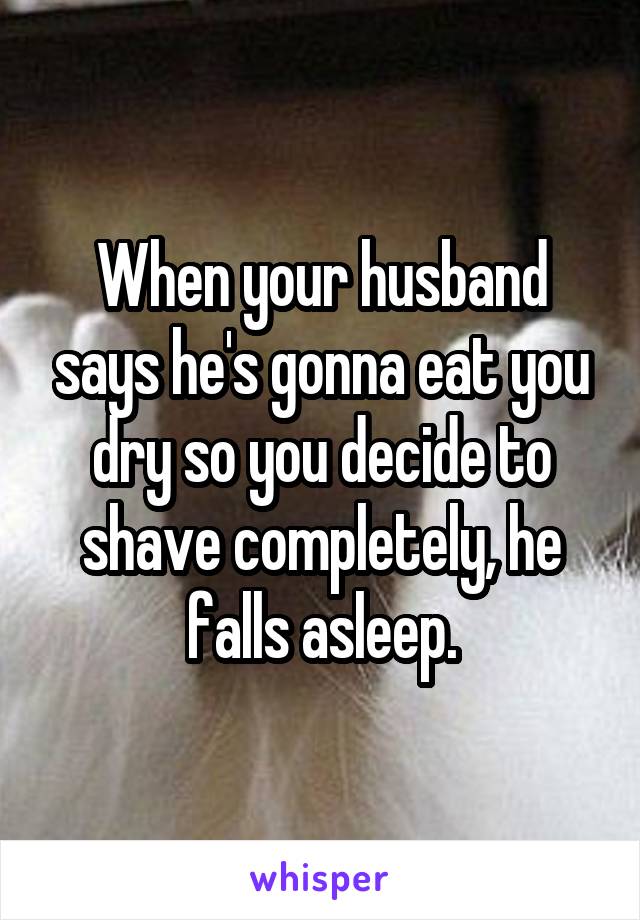 When your husband says he's gonna eat you dry so you decide to shave completely, he falls asleep.