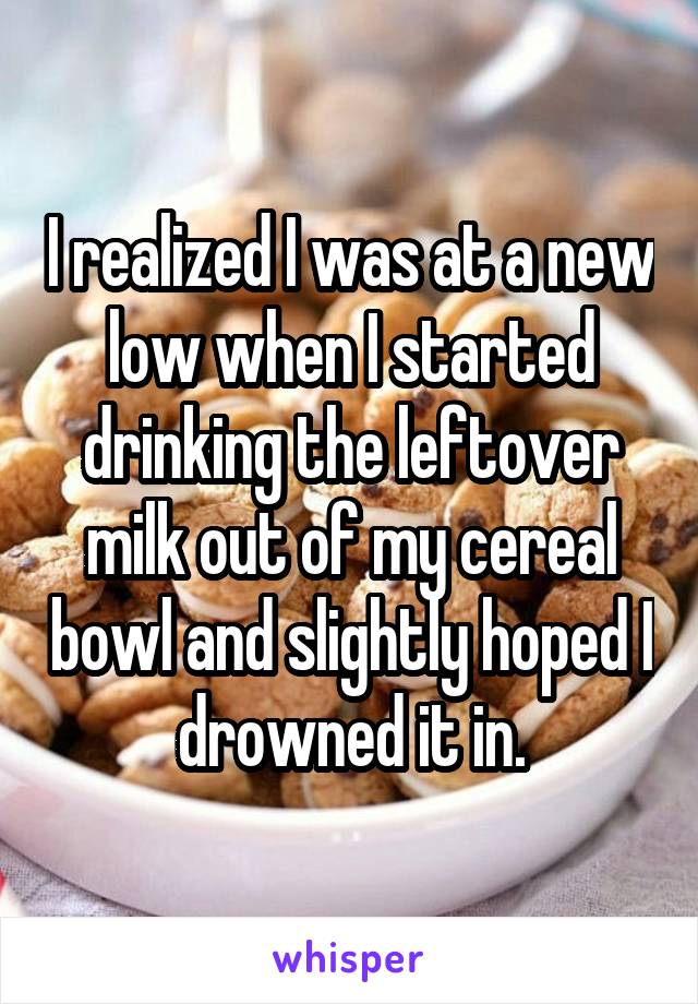 I realized I was at a new low when I started drinking the leftover milk out of my cereal bowl and slightly hoped I drowned it in.