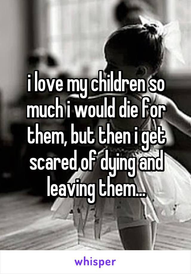 i love my children so much i would die for them, but then i get scared of dying and leaving them...