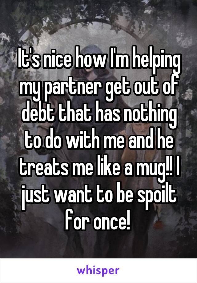 It's nice how I'm helping my partner get out of debt that has nothing to do with me and he treats me like a mug!! I just want to be spoilt for once! 